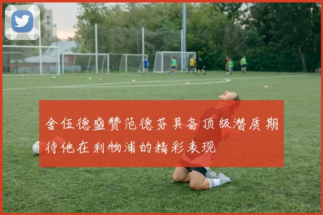 舍伍德盛赞范德芬具备顶级潜质期待他在利物浦的精彩表现