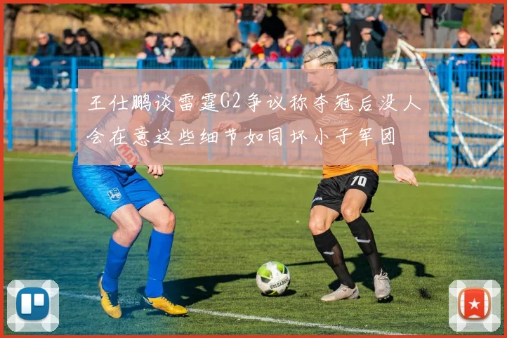 王仕鹏谈雷霆G2争议称夺冠后没人会在意这些细节如同坏小子军团