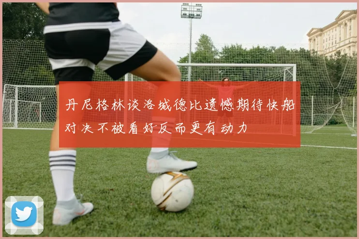 丹尼格林谈洛城德比遗憾期待快船对决不被看好反而更有动力