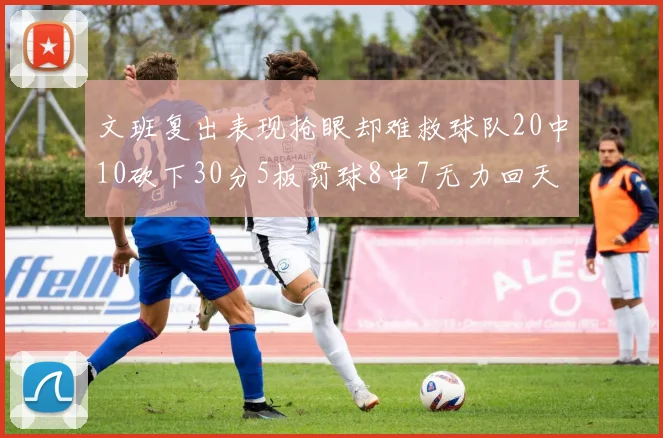 文班复出表现抢眼却难救球队20中10砍下30分5板罚球8中7无力回天