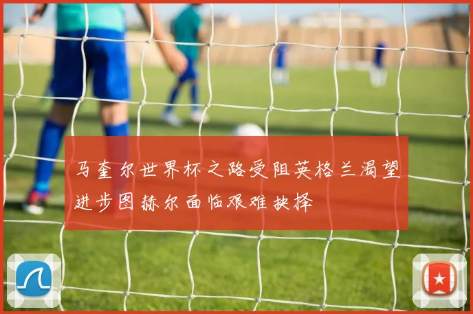 马奎尔世界杯之路受阻英格兰渴望进步图赫尔面临艰难抉择