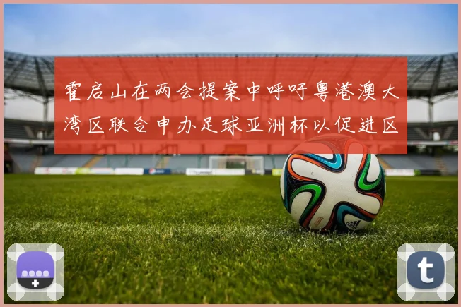 霍启山在两会提案中呼吁粤港澳大湾区联合申办足球亚洲杯以促进区域发展