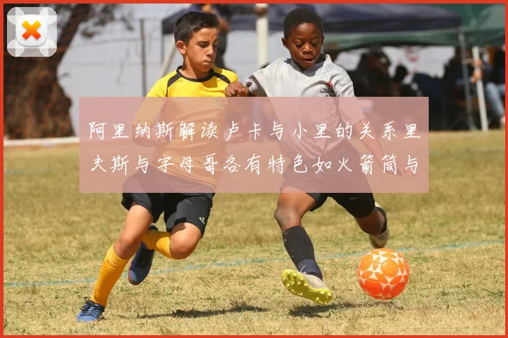 阿里纳斯解读卢卡与小里的关系里夫斯与字母哥各有特色如火箭筒与手枪