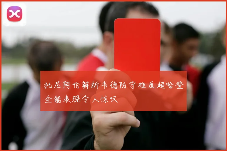 托尼阿伦解析韦德防守难度超哈登全能表现令人惊叹
