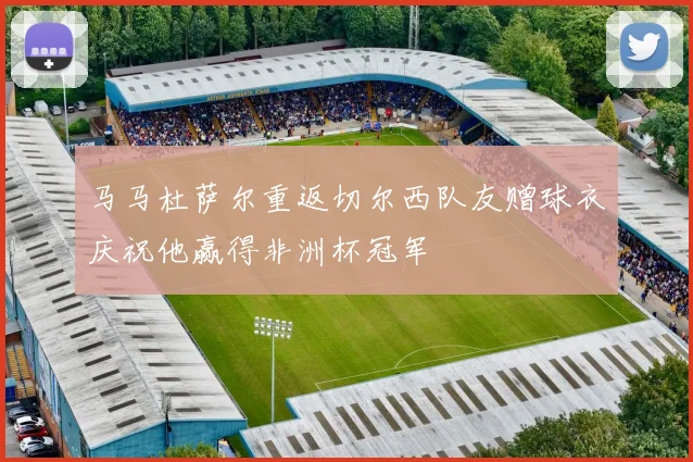 马马杜萨尔重返切尔西队友赠球衣庆祝他赢得非洲杯冠军