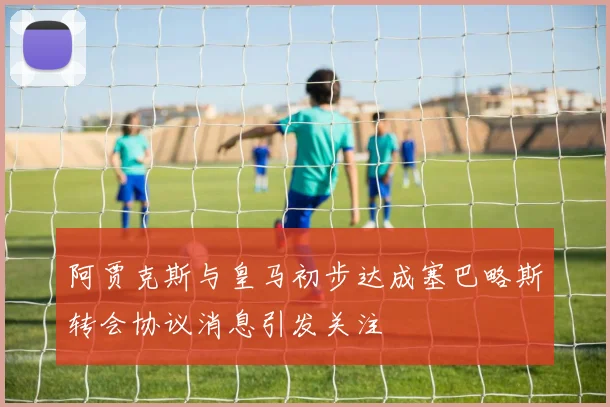 阿贾克斯与皇马初步达成塞巴略斯转会协议消息引发关注