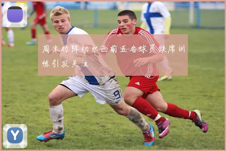 周末对阵切尔西前五名球员缺席训练引发关注