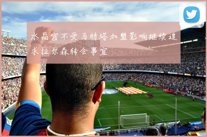 水晶宫不受马特塔加盟影响继续追求拉尔森转会事宜